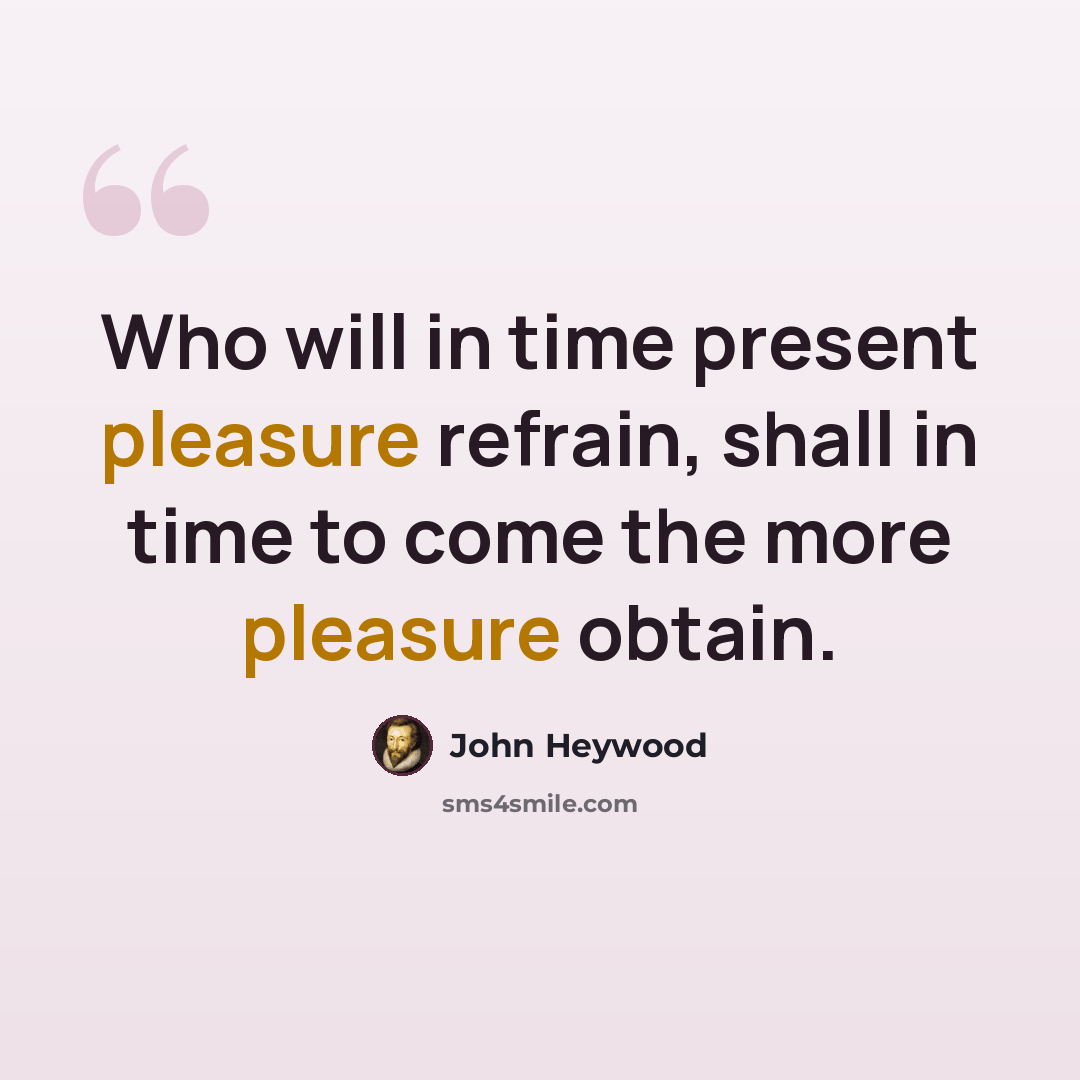 “Who will in time present pleasure refrain, shall in time to come the more pleasure obtain.” quote by John Heywood