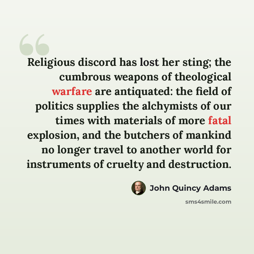“Religious discord has lost her sting; the cumbrous weapons of theological warfare are antiquated: the field of politics supplies the alchymists of our times with materials of more fatal explosion, and the butchers of mankind no longer travel to another world for instruments of cruelty and…” quote by John Quincy Adams