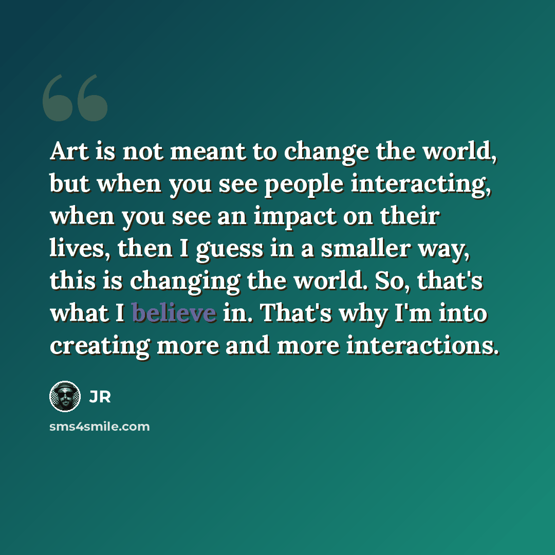 “Art is not meant to change the world, but when you see people interacting, when you see an impact on their lives, then I guess in a smaller way, this is changing the world. So, that's what I believe in. That's why I'm into creating more and more interactions.” quote by JR