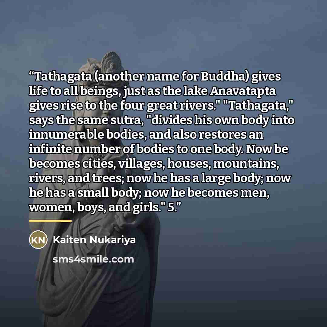 “Tathagata (another name for Buddha) gives life to all beings, just as the lake Anavatapta gives rise to the four great rivers." "Tathagata," says the same sutra, "divides his own body into innumerable bodies, and also restores an infinite number of bodies to one body. Now be becomes cities…” quote by Kaiten Nukariya