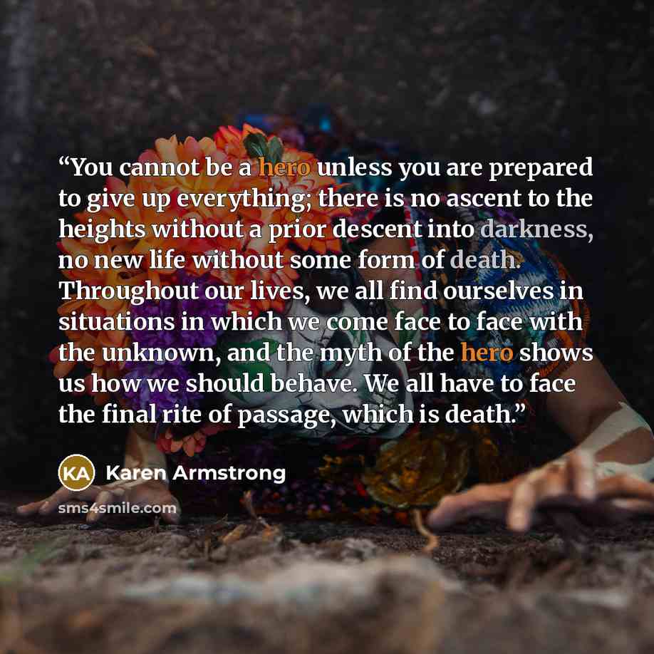 “You cannot be a hero unless you are prepared to give up everything; there is no ascent to the heights without a prior descent into darkness, no new life without some form of death. Throughout our lives, we all find ourselves in situations in which we come face to face with the unknown, and the…” quote by Karen Armstrong