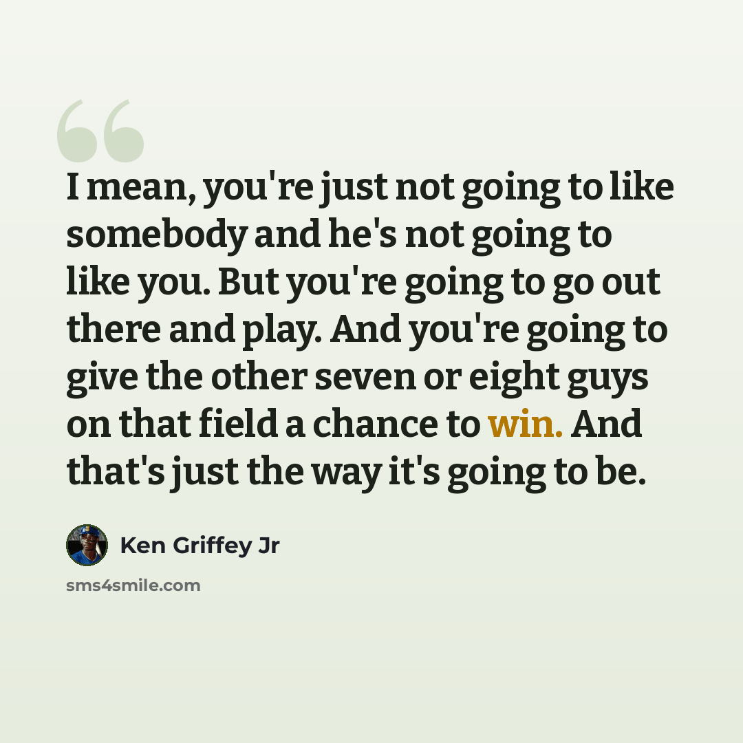 “I mean, you're just not going to like somebody and he's not going to like you. But you're going to go out there and play. And you're going to give the other seven or eight guys on that field a chance to win. And that's just the way it's going to be.” quote by Ken Griffey Jr