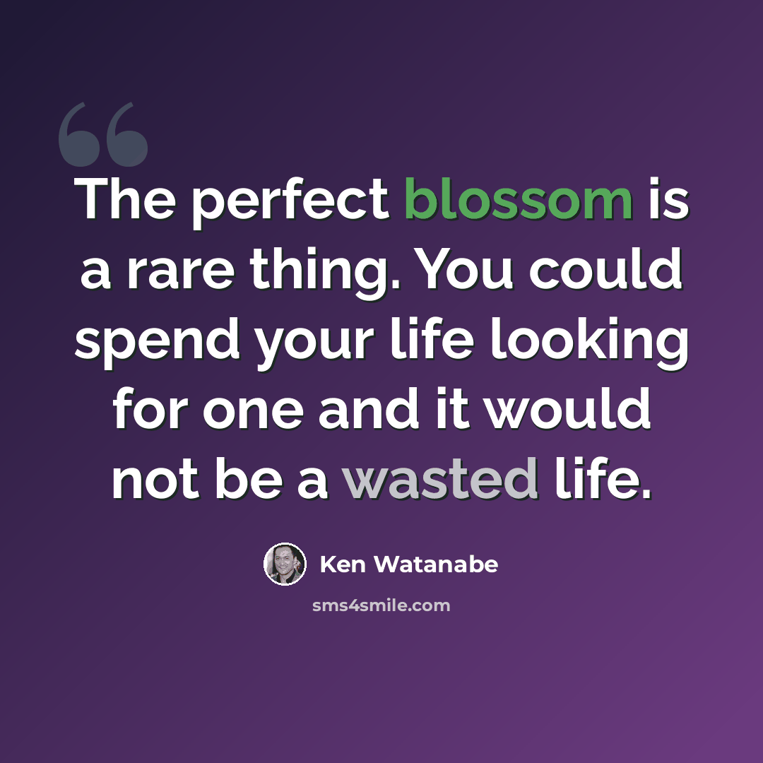 “The perfect blossom is a rare thing. You could spend your life looking for one and it would not be a wasted life.” quote by Ken Watanabe