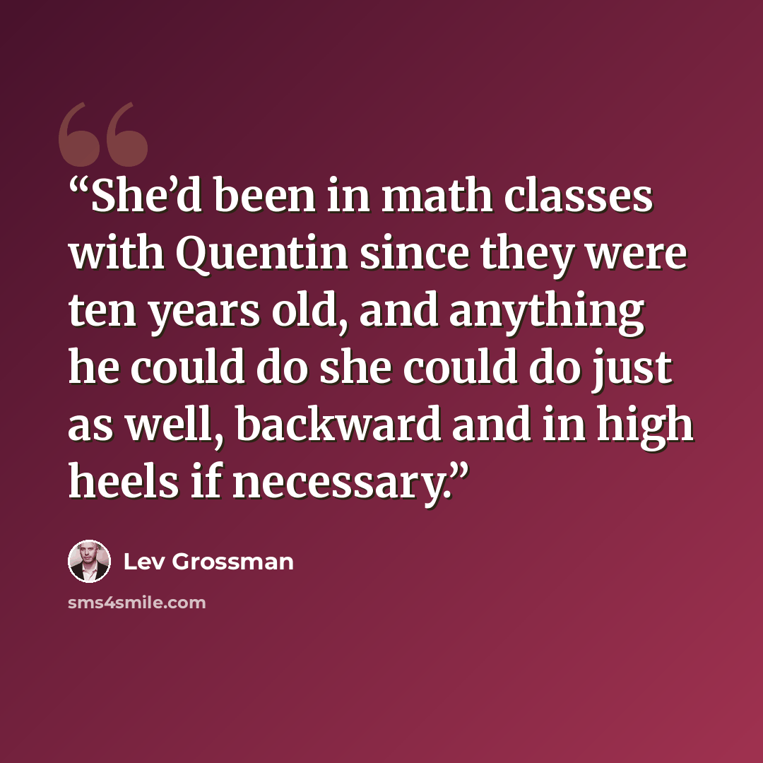 “She’d been in math classes with Quentin since they were ten years old, and anything he could do she could do just as well, backward and in high heels if necessary.” quote by Lev Grossman