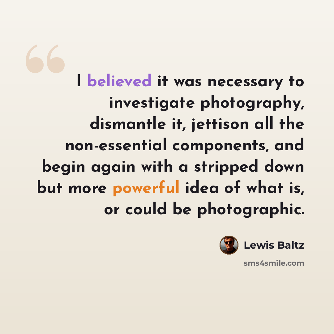 “I believed it was necessary to investigate photography, dismantle it, jettison all the non-essential components, and begin again with a stripped down but more powerful idea of what is, or could be photographic.” quote by Lewis Baltz
