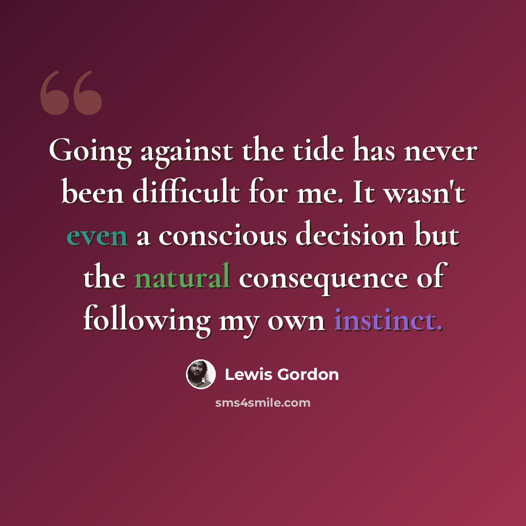 “Going against the tide has never been difficult for me. It wasn't even a conscious decision but the natural consequence of following my own instinct.” quote by Lewis Gordon
