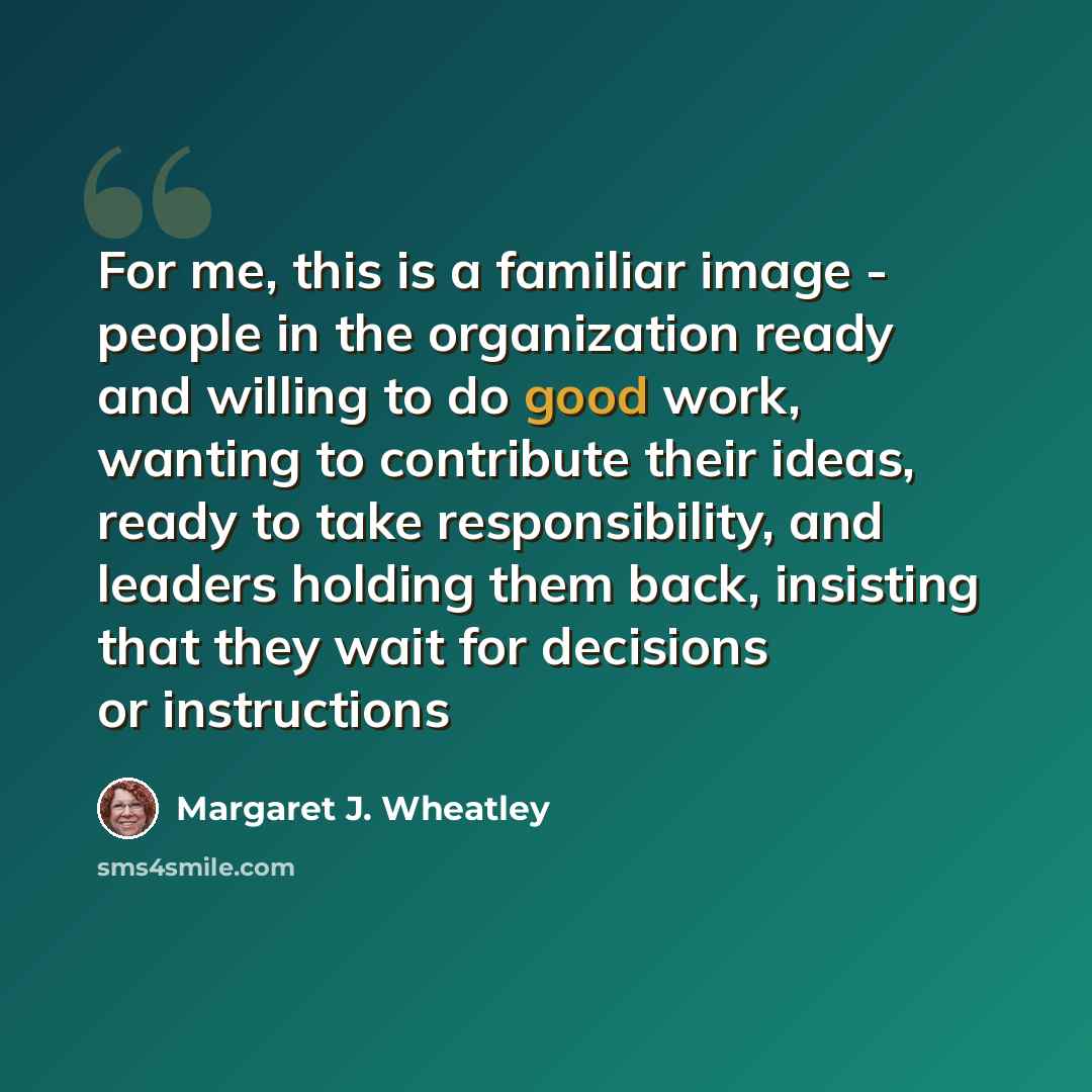 “For me, this is a familiar image - people in the organization ready and willing to do good work, wanting to contribute their ideas, ready to take responsibility, and leaders holding them back, insisting that they wait for decisions or instructions” quote by Margaret J. Wheatley
