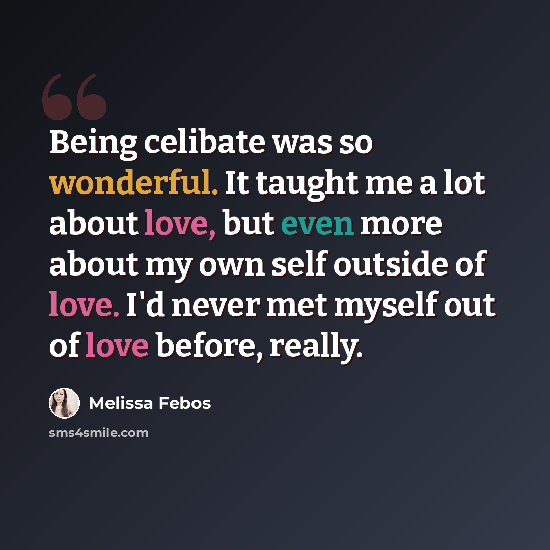 “Being celibate was so wonderful. It taught me a lot about love, but even more about my own self outside of love. I'd never met myself out of love before, really.” quote by Melissa Febos
