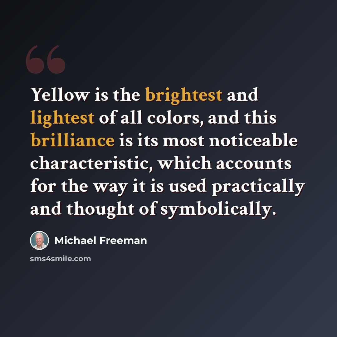 “Yellow is the brightest and lightest of all colors, and this brilliance is its most noticeable characteristic, which accounts for the way it is used practically and thought of symbolically.” quote by Michael Freeman