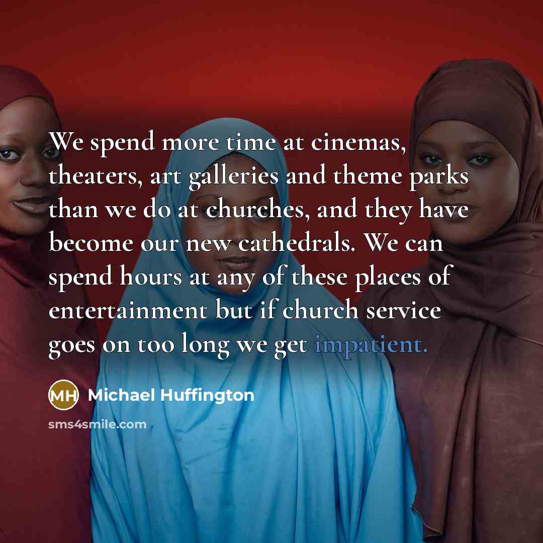 “We spend more time at cinemas, theaters, art galleries and theme parks than we do at churches, and they have become our new cathedrals. We can spend hours at any of these places of entertainment but if church service goes on too long we get impatient.” quote by Michael Huffington