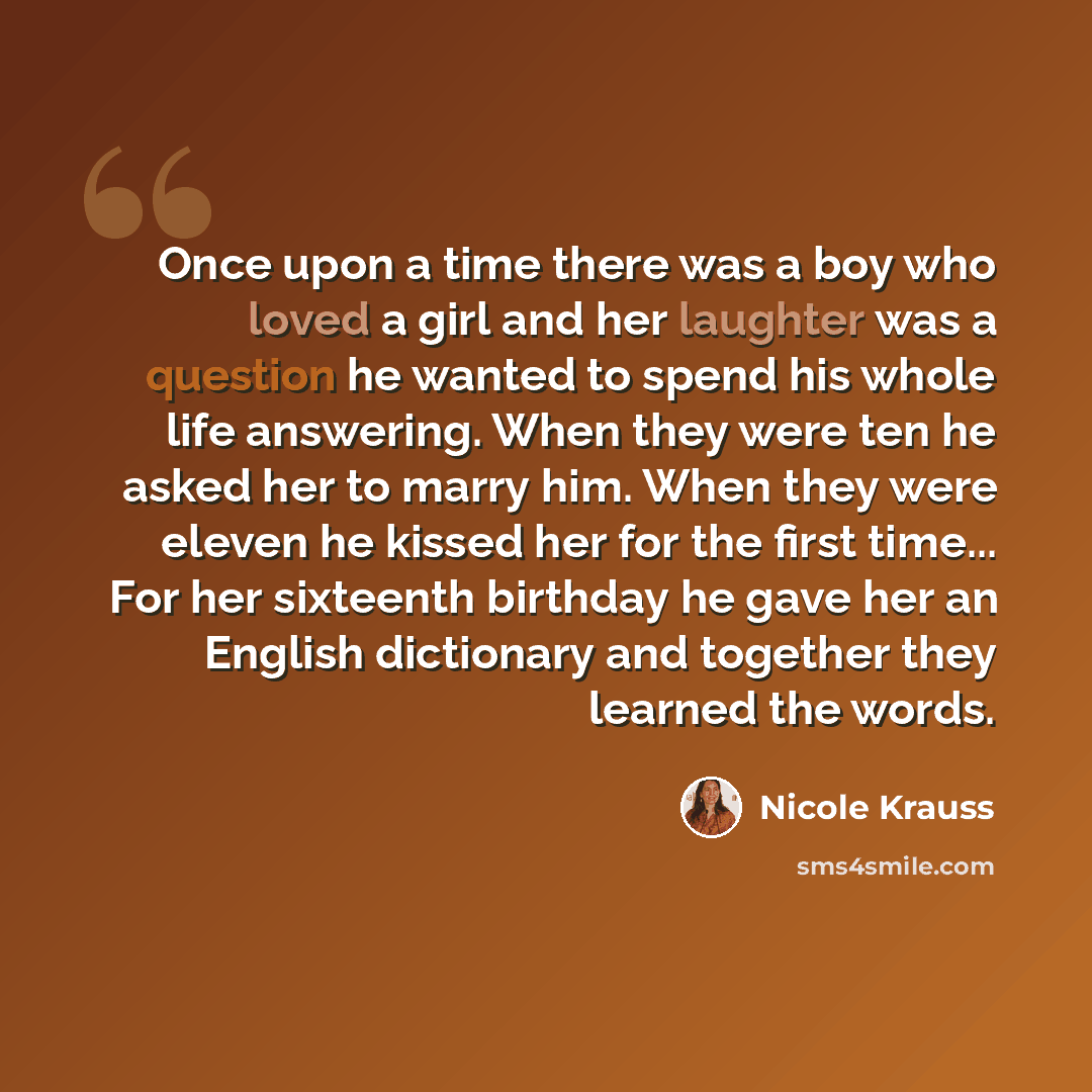 “Once upon a time there was a boy who loved a girl and her laughter was a question he wanted to spend his whole life answering. When they were ten he asked her to marry him. When they were eleven he kissed her for the first time... For her sixteenth birthday he gave her an English dictionary and…” quote by Nicole Krauss