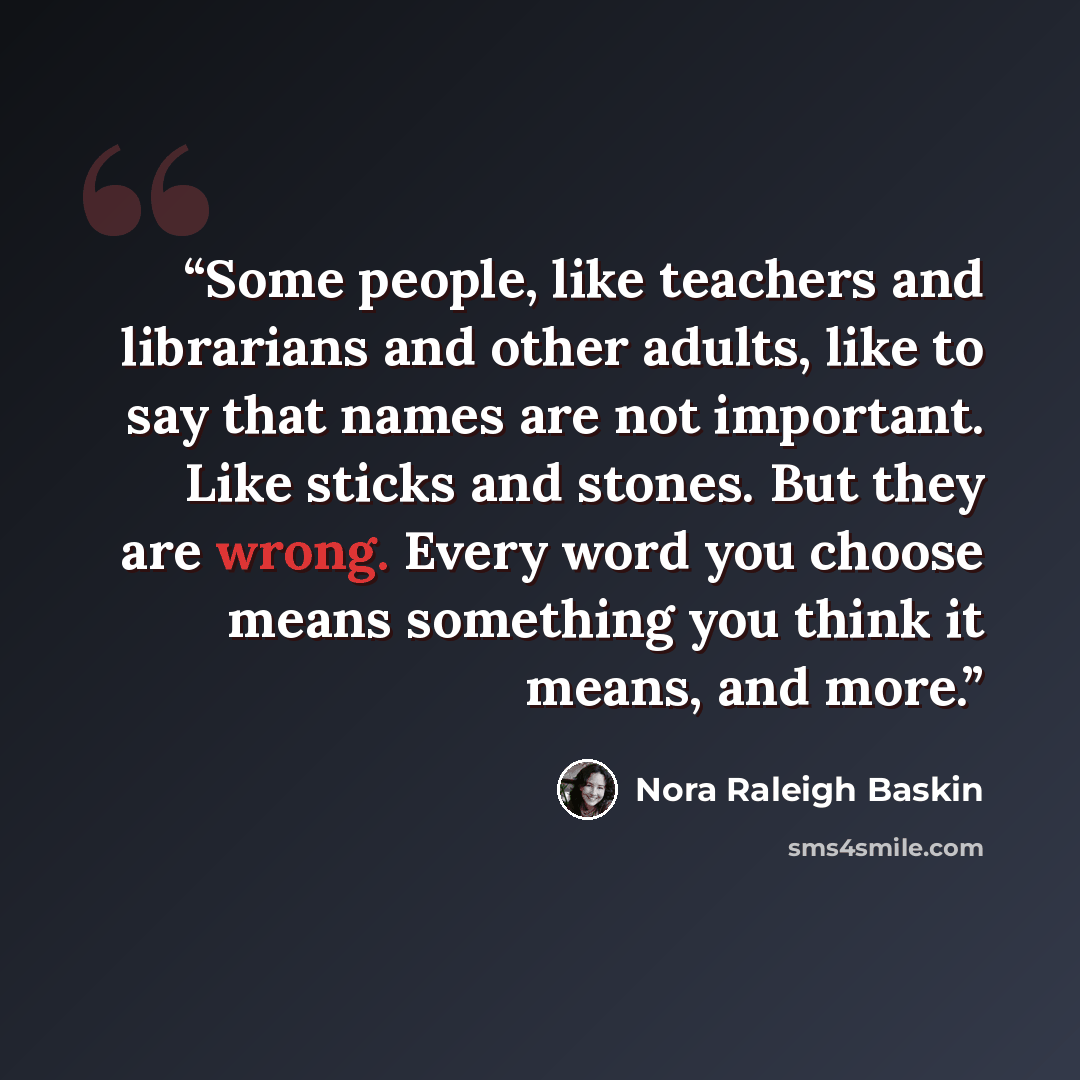 “Some people, like teachers and librarians and other adults, like to say that names are not important. Like sticks and stones. But they are wrong. Every word you choose means something you think it means, and more.” quote by Nora Raleigh Baskin