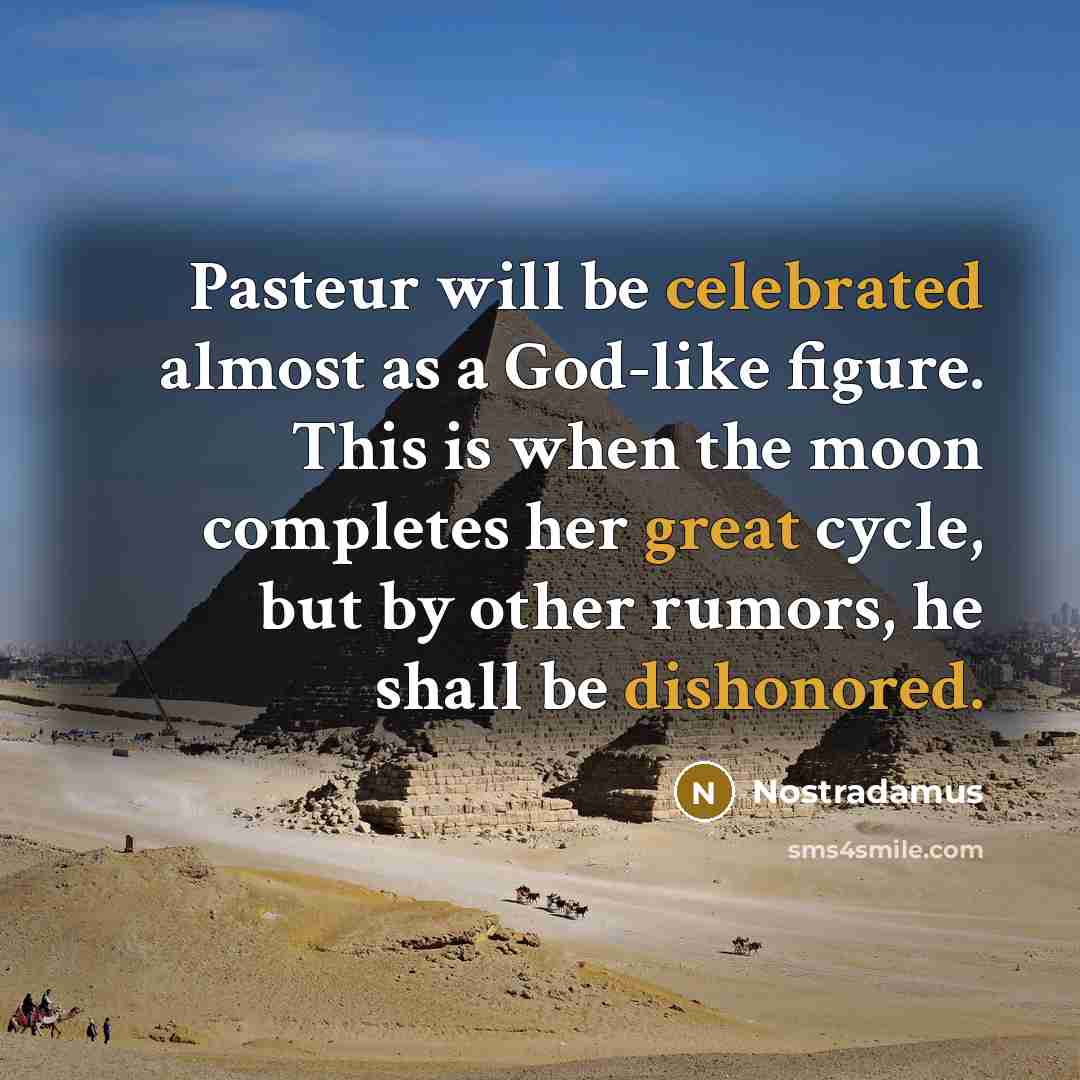 “Pasteur will be celebrated almost as a God-like figure. This is when the moon completes her great cycle, but by other rumors, he shall be dishonored.” quote by Nostradamus