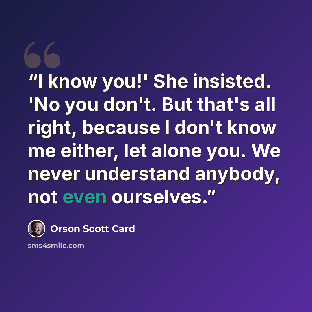 “I know you!' She insisted. 'No you don't. But that's all right, because I don't know me either, let alone you. We never understand anybody, not even ourselves.” quote by Orson Scott Card