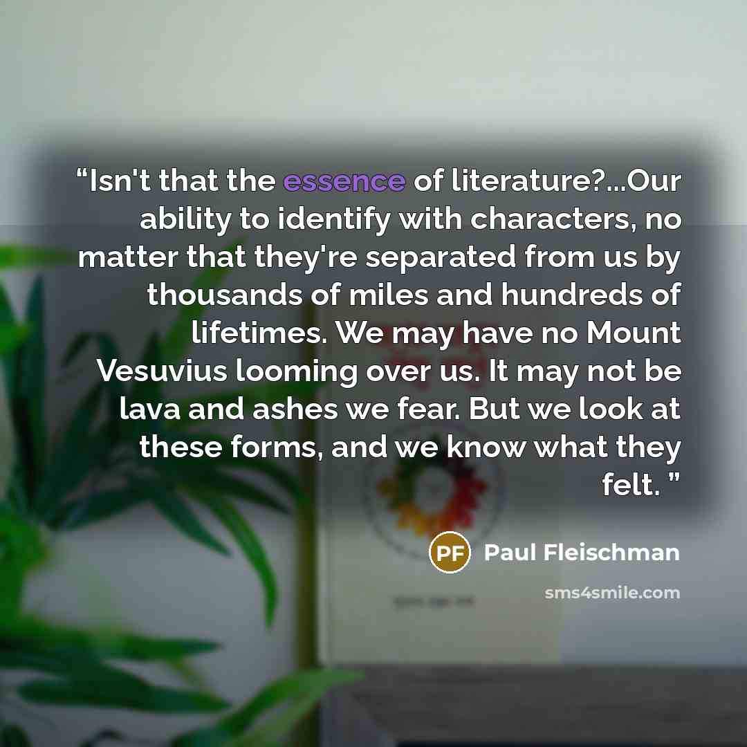 “Isn't that the essence of literature?...Our ability to identify with characters, no matter that they're separated from us by thousands of miles and hundreds of lifetimes. We may have no Mount Vesuvius looming over us. It may not be lava and ashes we fear. But we look at these forms, and we know…” quote by Paul Fleischman