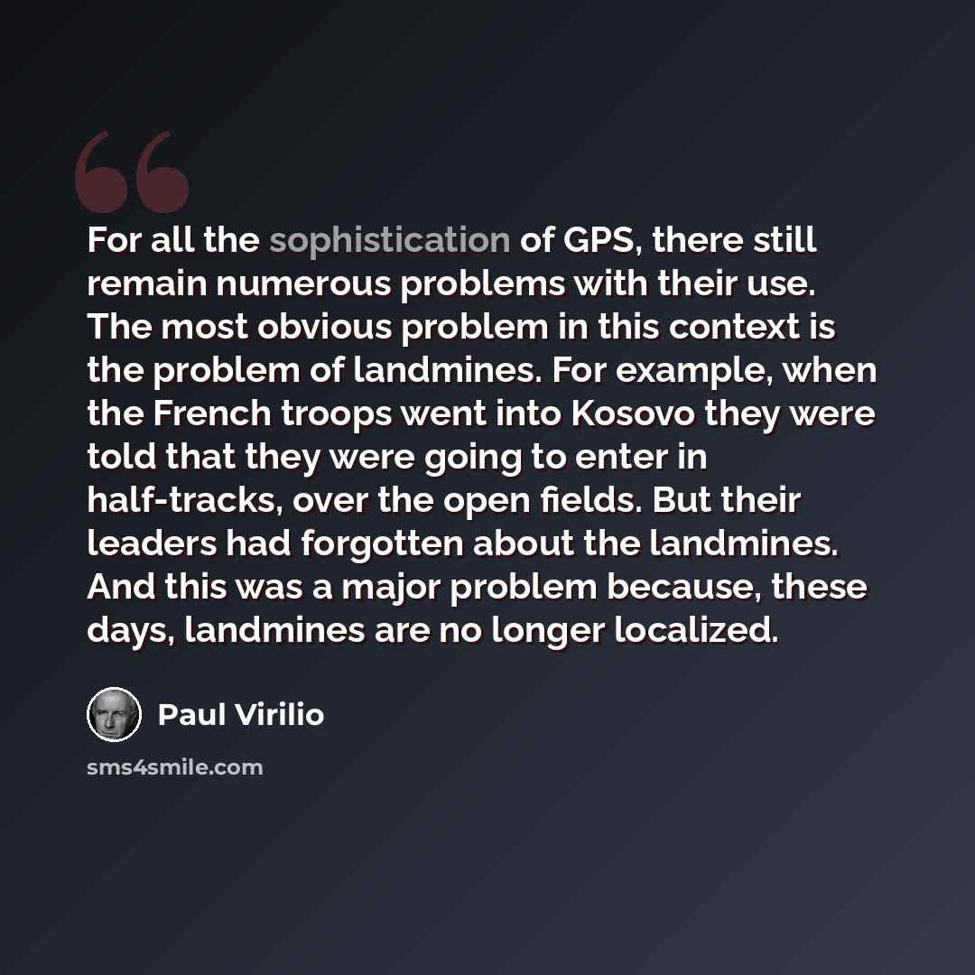 “For all the sophistication of GPS, there still remain numerous problems with their use. The most obvious problem in this context is the problem of landmines. For example, when the French troops went into Kosovo they were told that they were going to enter in half-tracks, over the open fields. But…” quote by Paul Virilio