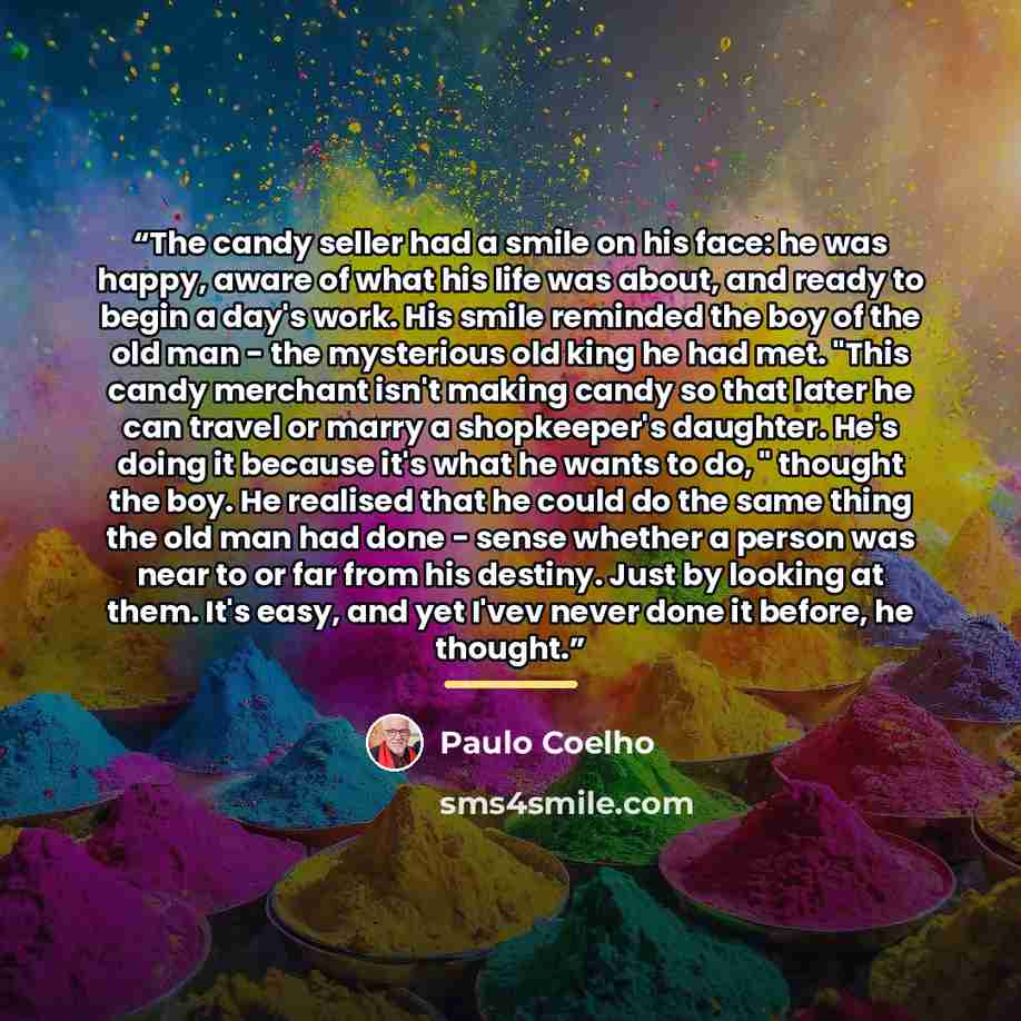 “The candy seller had a smile on his face: he was happy, aware of what his life was about, and ready to begin a day's work. His smile reminded the boy of the old man - the mysterious old king he had met. "This candy merchant isn't making candy so that later he can travel or marry a shopkeeper's…” quote by Paulo Coelho
