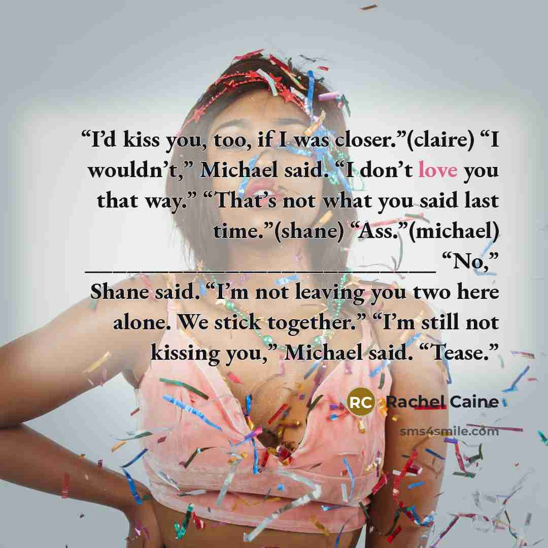 “I’d kiss you, too, if I was closer.”(claire) “I wouldn’t,” Michael said. “I don’t love you that way.” “That’s not what you said last time.”(shane) “Ass.”(michael) _________________________ “No,” Shane said. “I’m not leaving you two here alone. We stick together.” “I’m still not kissing you,”…” quote by Rachel Caine