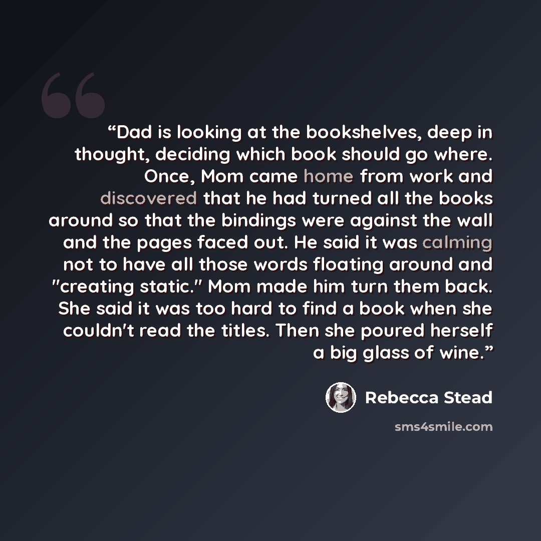 “Dad is looking at the bookshelves, deep in thought, deciding which book should go where. Once, Mom came home from work and discovered that he had turned all the books around so that the bindings were against the wall and the pages faced out. He said it was calming not to have all those words…” quote by Rebecca Stead