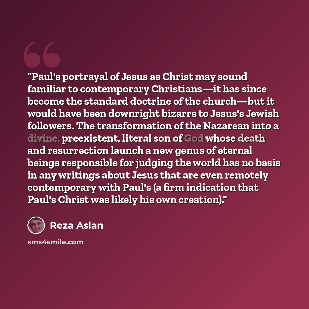 “Paul's portrayal of Jesus as Christ may sound familiar to contemporary Christians—it has since become the standard doctrine of the church—but it would have been downright bizarre to Jesus's Jewish followers. The transformation of the Nazarean into a divine, preexistent, literal son of God whose…” quote by Reza Aslan