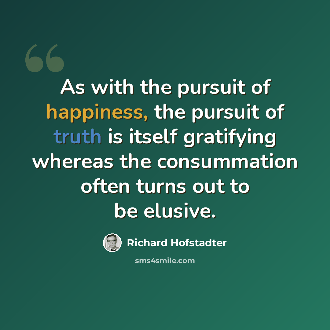 “As with the pursuit of happiness, the pursuit of truth is itself gratifying whereas the consummation often turns out to be elusive.” quote by Richard Hofstadter
