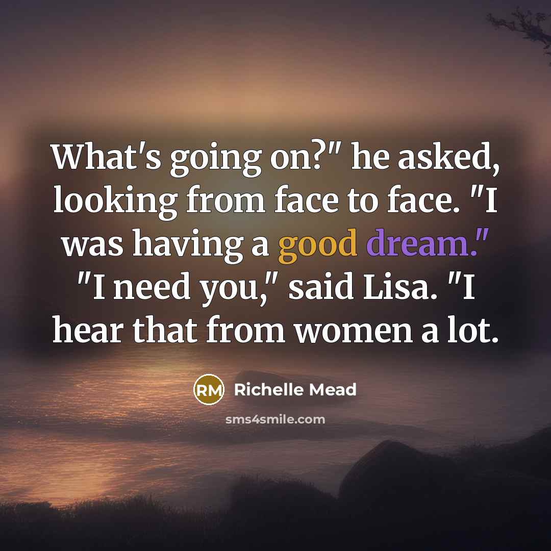 “What's going on?" he asked, looking from face to face. "I was having a good dream." "I need you," said Lisa. "I hear that from women a lot.” quote by Richelle Mead