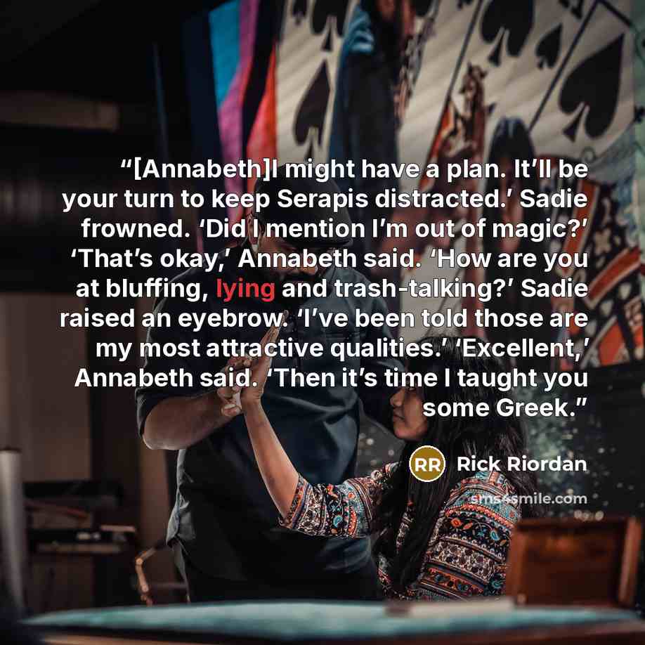 “[Annabeth]I might have a plan. It’ll be your turn to keep Serapis distracted.’ Sadie frowned. ‘Did I mention I’m out of magic?’ ‘That’s okay,’ Annabeth said. ‘How are you at bluffing, lying and trash-talking?’ Sadie raised an eyebrow. ‘I’ve been told those are my most attractive qualities.’…” quote by Rick Riordan