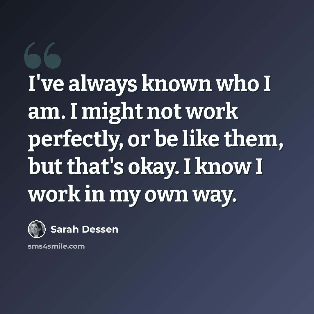 “I've always known who I am. I might not work perfectly, or be like them, but that's okay. I know I work in my own way.” quote by Sarah Dessen