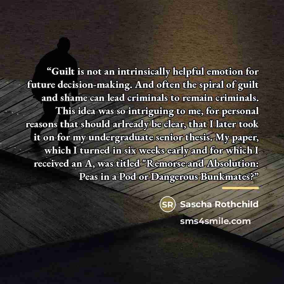 “Guilt is not an intrinsically helpful emotion for future decision-making. And often the spiral of guilt and shame can lead criminals to remain criminals. This idea was so intriguing to me, for personal reasons that should arlready be clear, that I later took it on for my undergraduate senior…” quote by Sascha Rothchild