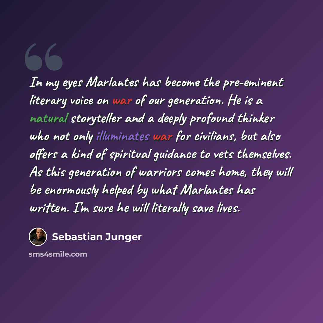 “In my eyes Marlantes has become the pre-eminent literary voice on war of our generation. He is a natural storyteller and a deeply profound thinker who not only illuminates war for civilians, but also offers a kind of spiritual guidance to vets themselves. As this generation of warriors comes home…” quote by Sebastian Junger