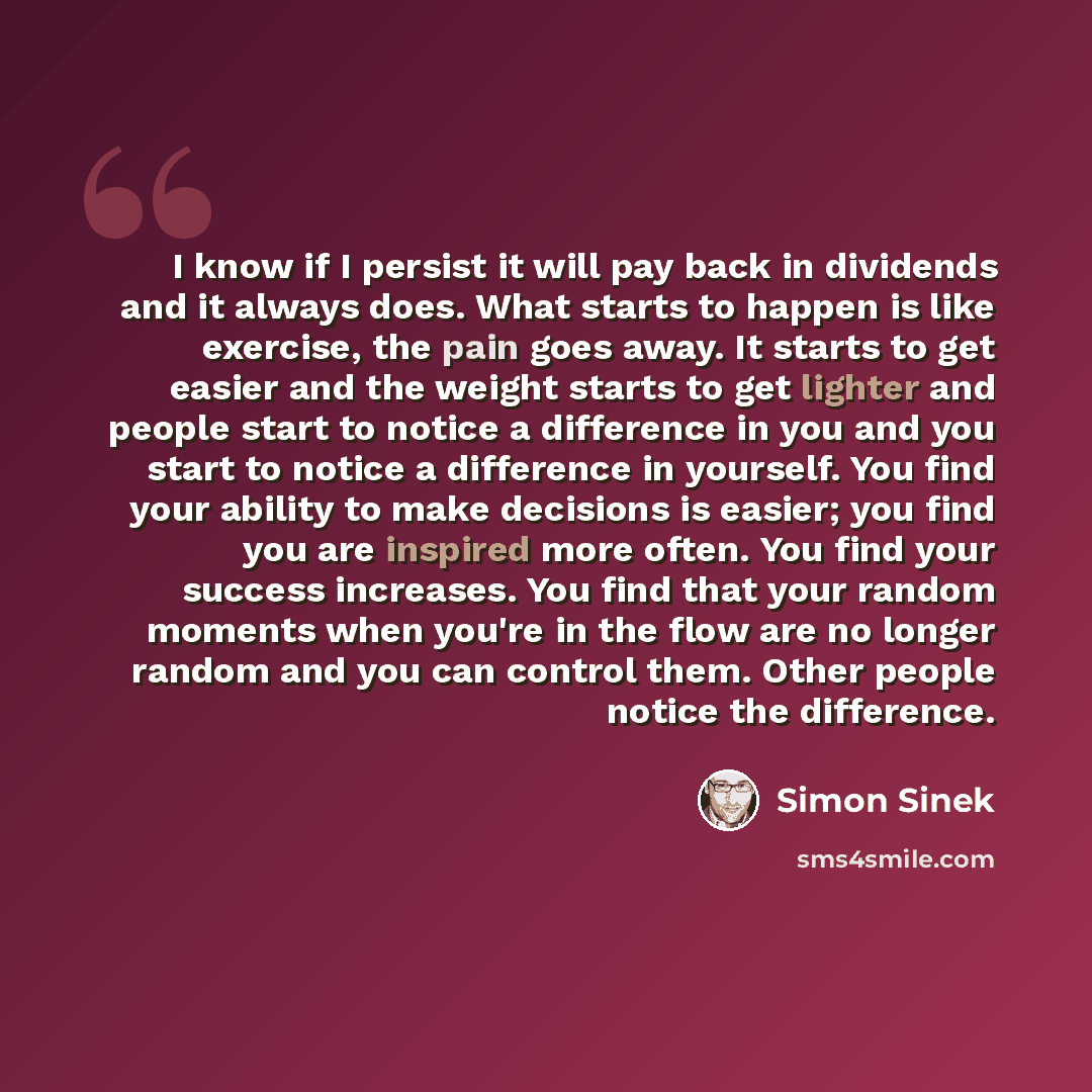“I know if I persist it will pay back in dividends and it always does. What starts to happen is like exercise, the pain goes away. It starts to get easier and the weight starts to get lighter and people start to notice a difference in you and you start to notice a difference in yourself. You find…” quote by Simon Sinek
