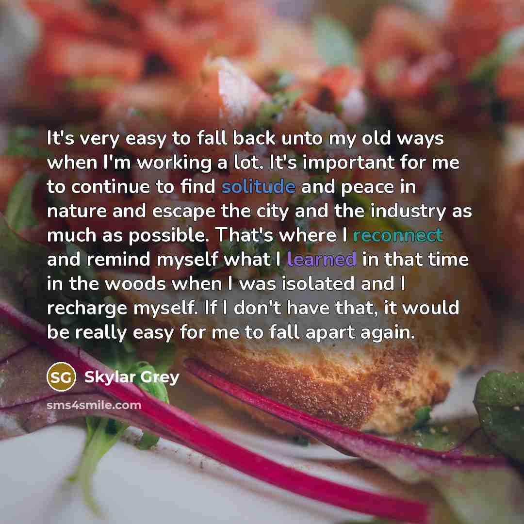 “It's very easy to fall back unto my old ways when I'm working a lot. It's important for me to continue to find solitude and peace in nature and escape the city and the industry as much as possible. That's where I reconnect and remind myself what I learned in that time in the woods when I was…” quote by Skylar Grey