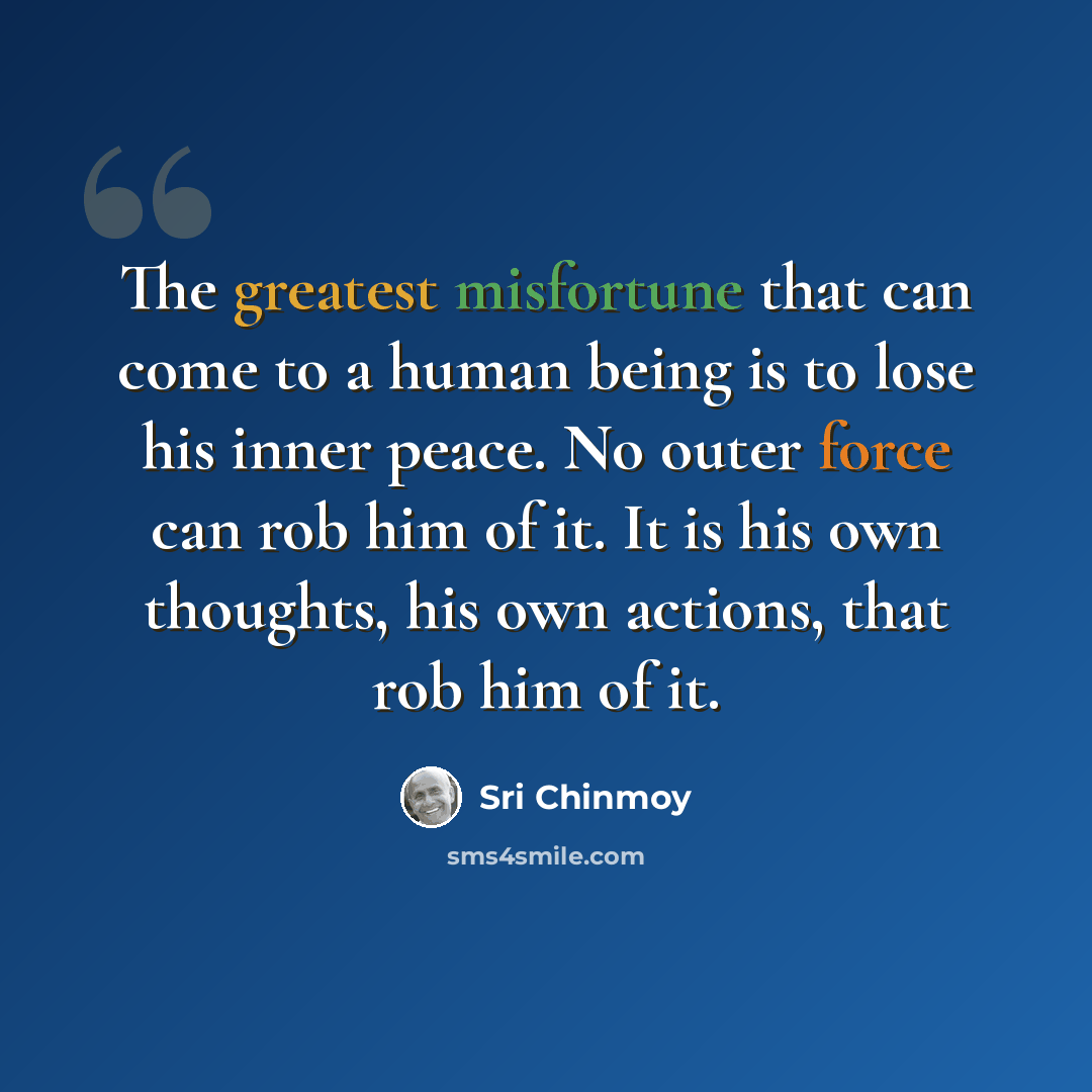 “The greatest misfortune that can come to a human being is to lose his inner peace. No outer force can rob him of it. It is his own thoughts, his own actions, that rob him of it.” quote by Sri Chinmoy