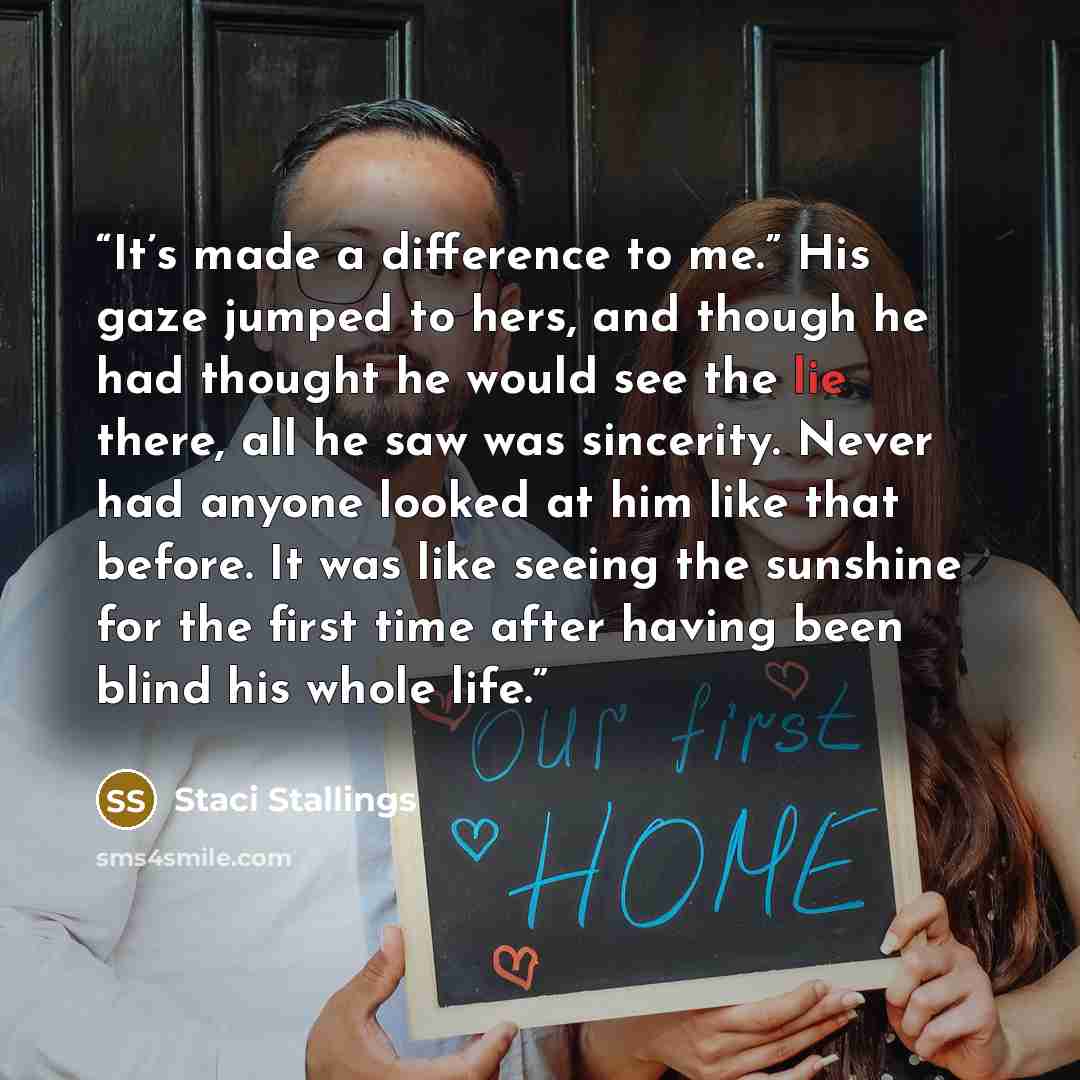 “It’s made a difference to me.” His gaze jumped to hers, and though he had thought he would see the lie there, all he saw was sincerity. Never had anyone looked at him like that before. It was like seeing the sunshine for the first time after having been blind his whole life.” quote by Staci Stallings