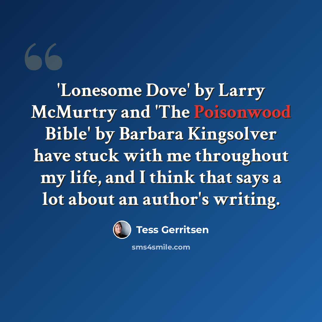 “'Lonesome Dove' by Larry McMurtry and 'The Poisonwood Bible' by Barbara Kingsolver have stuck with me throughout my life, and I think that says a lot about an author's writing.” quote by Tess Gerritsen