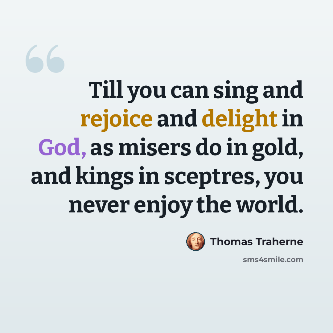 “Till you can sing and rejoice and delight in God, as misers do in gold, and kings in sceptres, you never enjoy the world.” quote by Thomas Traherne