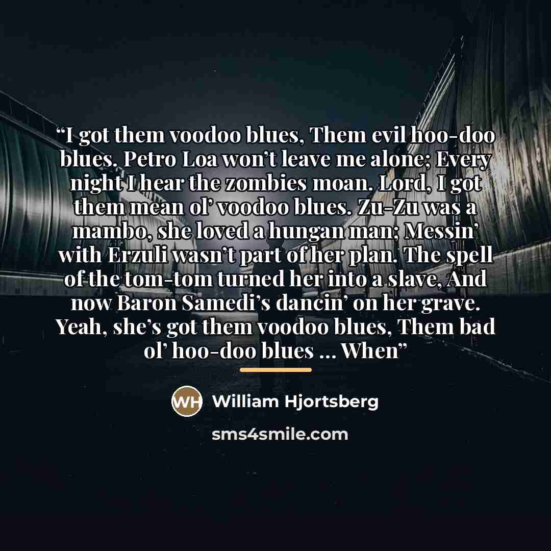 “I got them voodoo blues, Them evil hoo-doo blues. Petro Loa won’t leave me alone; Every night I hear the zombies moan. Lord, I got them mean ol’ voodoo blues. Zu-Zu was a mambo, she loved a hungan man; Messin’ with Erzuli wasn’t part of her plan. The spell of the tom-tom turned her into a slave…” quote by William Hjortsberg