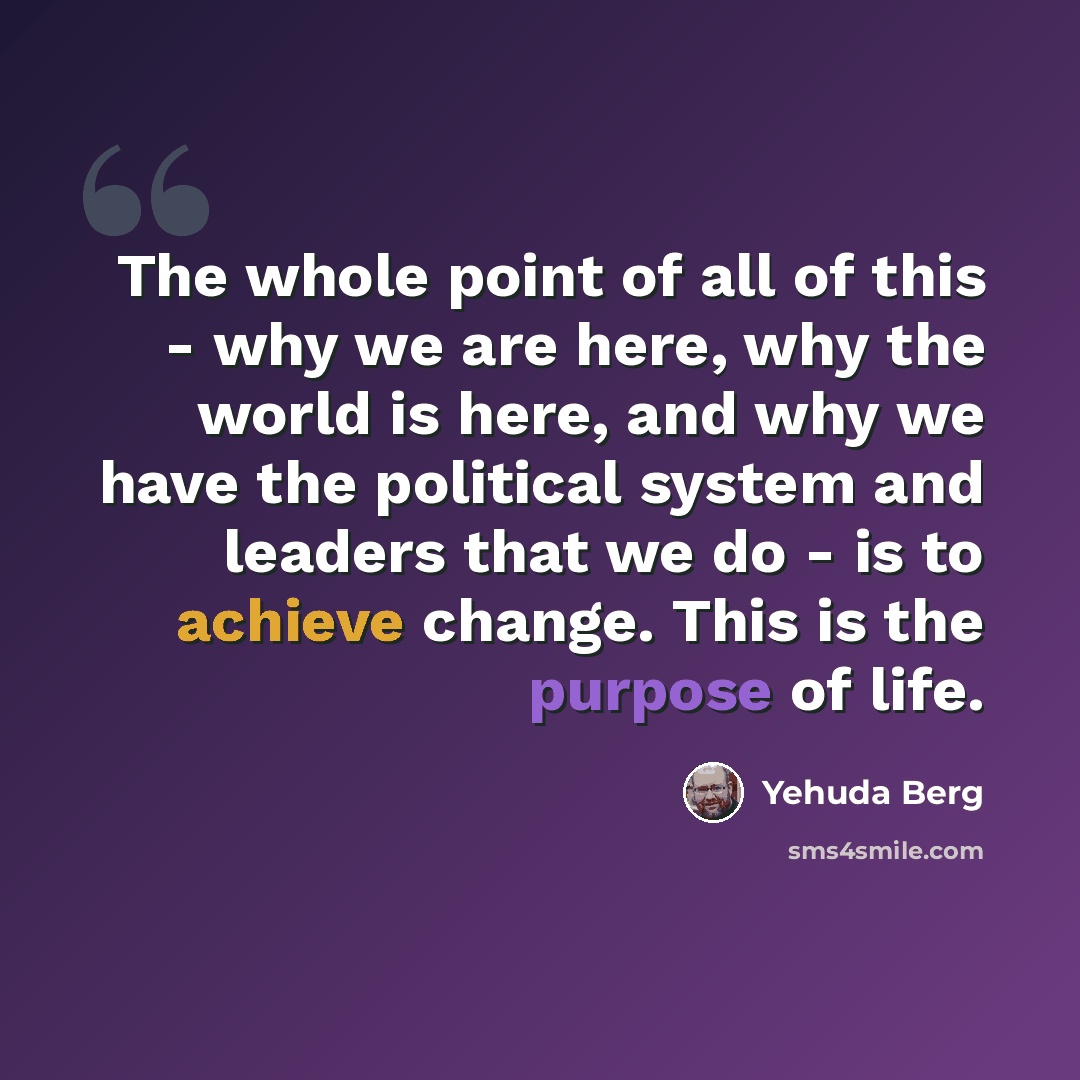 “The whole point of all of this - why we are here, why the world is here, and why we have the political system and leaders that we do - is to achieve change. This is the purpose of life.” quote by Yehuda Berg