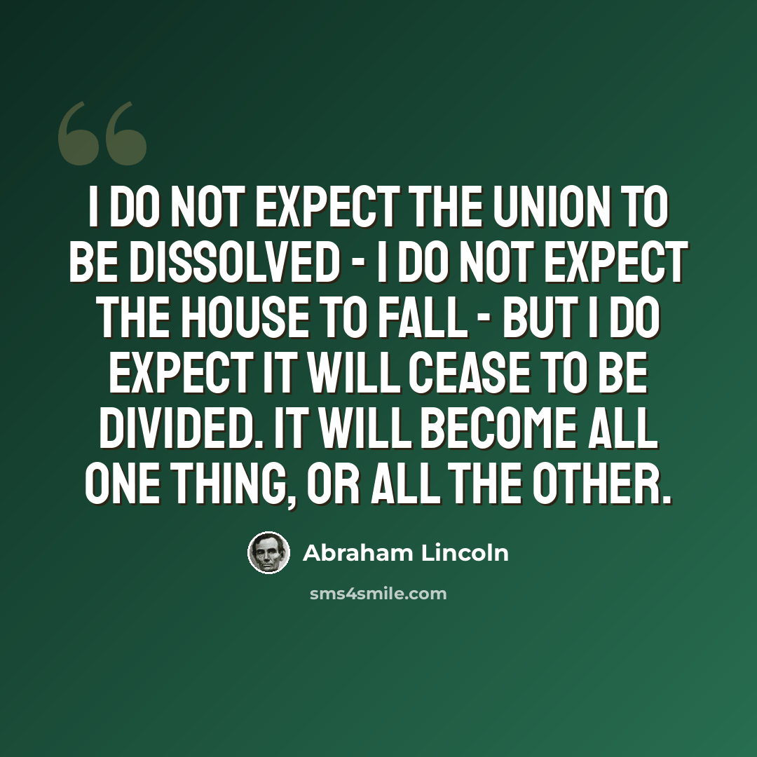 “I do not expect the Union to be dissolved - I do not expect the house to fall - but I do expect it will cease to be divided. It will become all one thing, or all the other.” quote by Abraham Lincoln