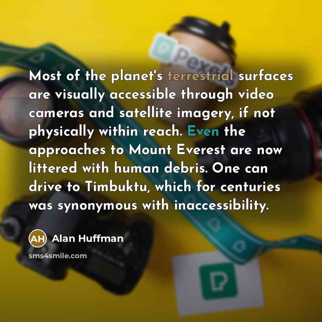 “Most of the planet's terrestrial surfaces are visually accessible through video cameras and satellite imagery, if not physically within reach. Even the approaches to Mount Everest are now littered with human debris. One can drive to Timbuktu, which for centuries was synonymous with inaccessibility.” quote by Alan Huffman
