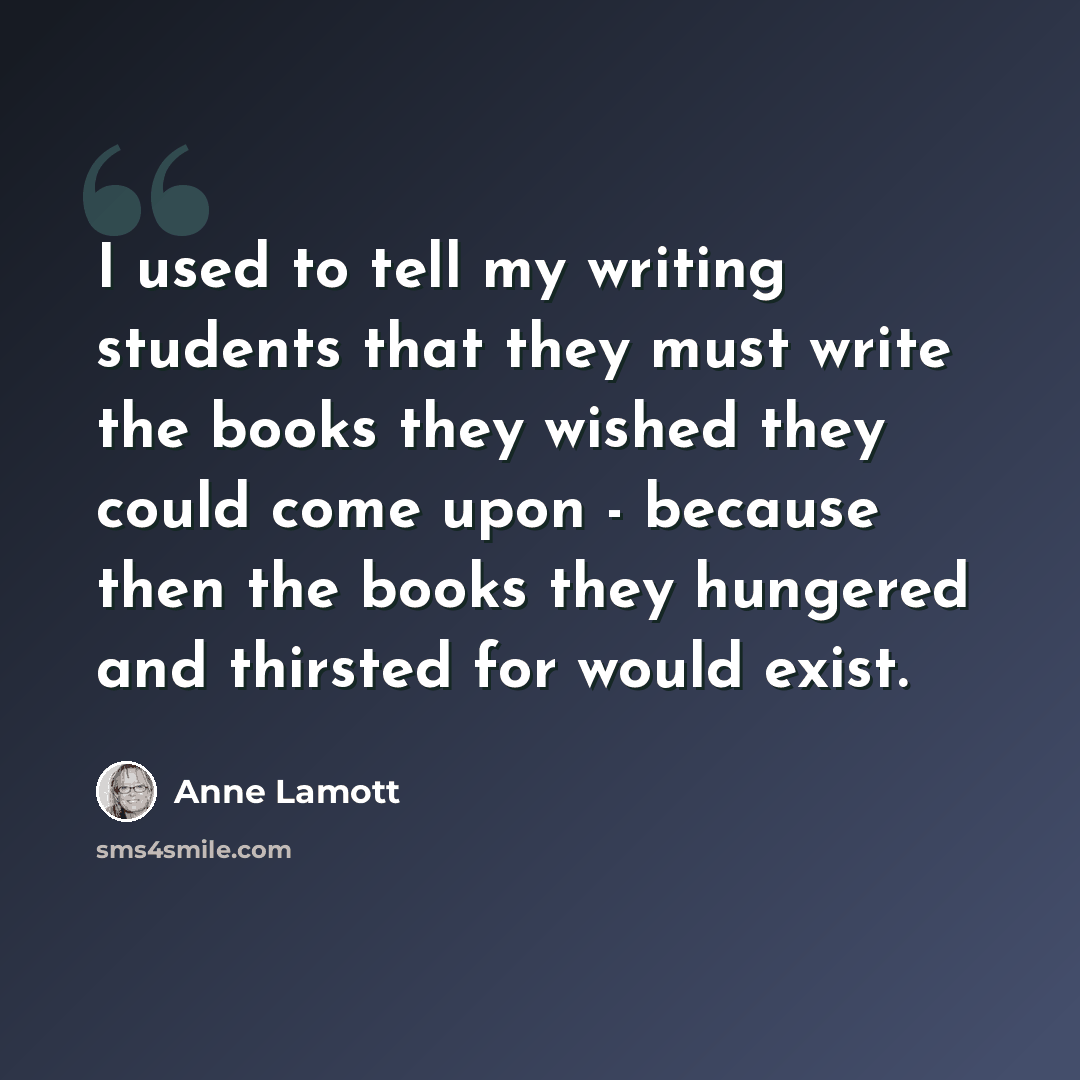 “I used to tell my writing students that they must write the books they wished they could come upon - because then the books they hungered and thirsted for would exist.” quote by Anne Lamott