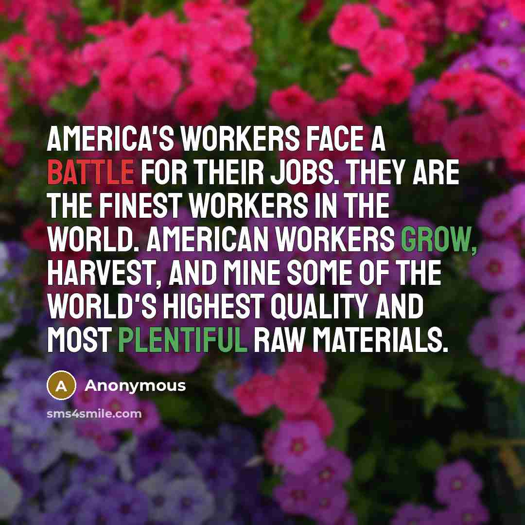 “America's workers face a battle for their jobs. They are the finest workers in the world. American workers grow, harvest, and mine some of the world's highest quality and most plentiful raw materials.” quote by Anonymous