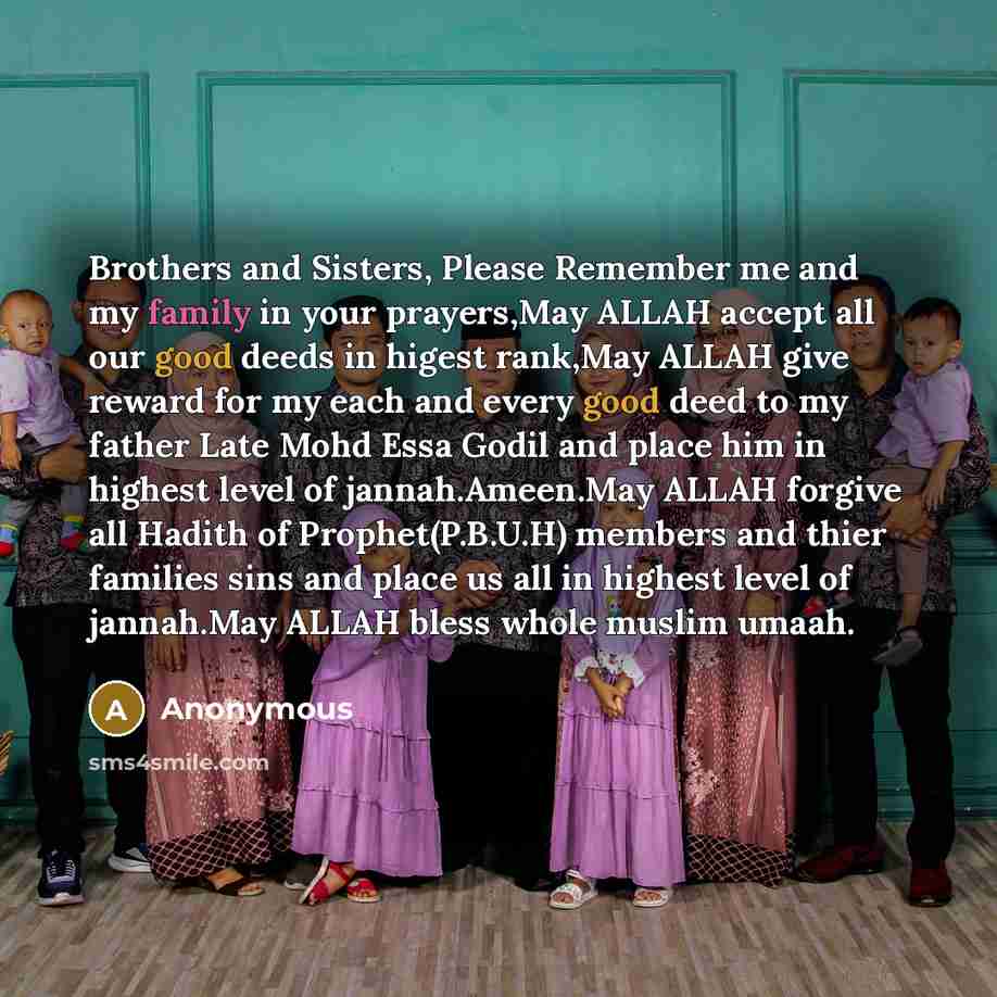 “Brothers and Sisters, Please Remember me and my family in your prayers,May ALLAH accept all our good deeds in higest rank,May ALLAH give reward for my each and every good deed to my father Late Mohd Essa Godil and place him in highest level of jannah.Ameen.May ALLAH forgive all Hadith of…” quote by Anonymous