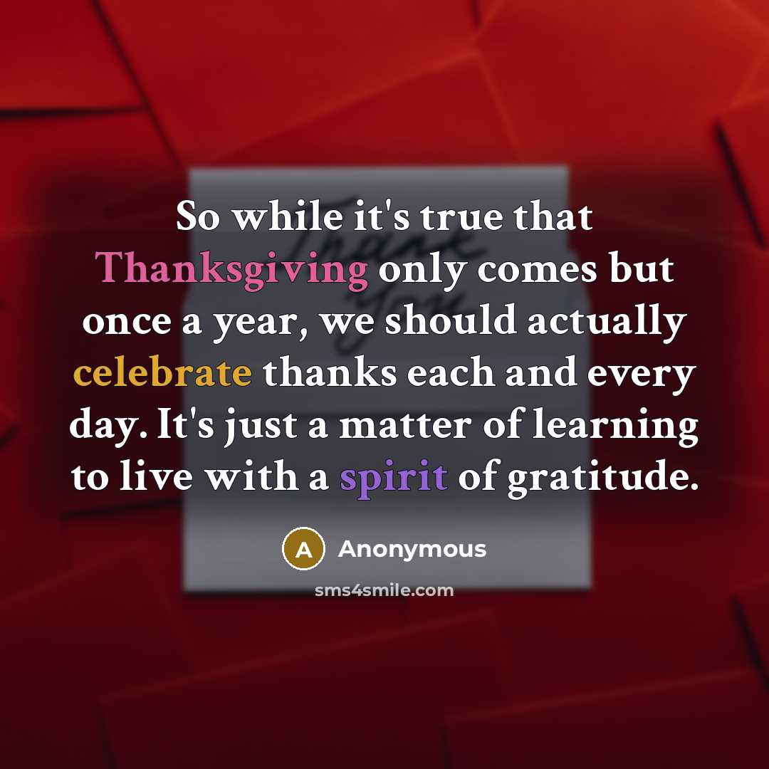 “So while it's true that Thanksgiving only comes but once a year, we should actually celebrate thanks each and every day. It's just a matter of learning to live with a spirit of gratitude.” quote by Anonymous