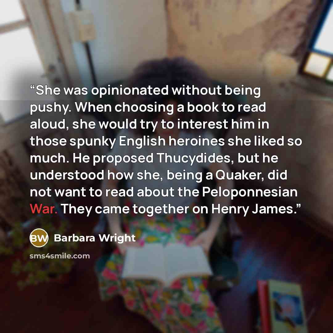 “She was opinionated without being pushy. When choosing a book to read aloud, she would try to interest him in those spunky English heroines she liked so much. He proposed Thucydides, but he understood how she, being a Quaker, did not want to read about the Peloponnesian War. They came together on…” quote by Barbara Wright