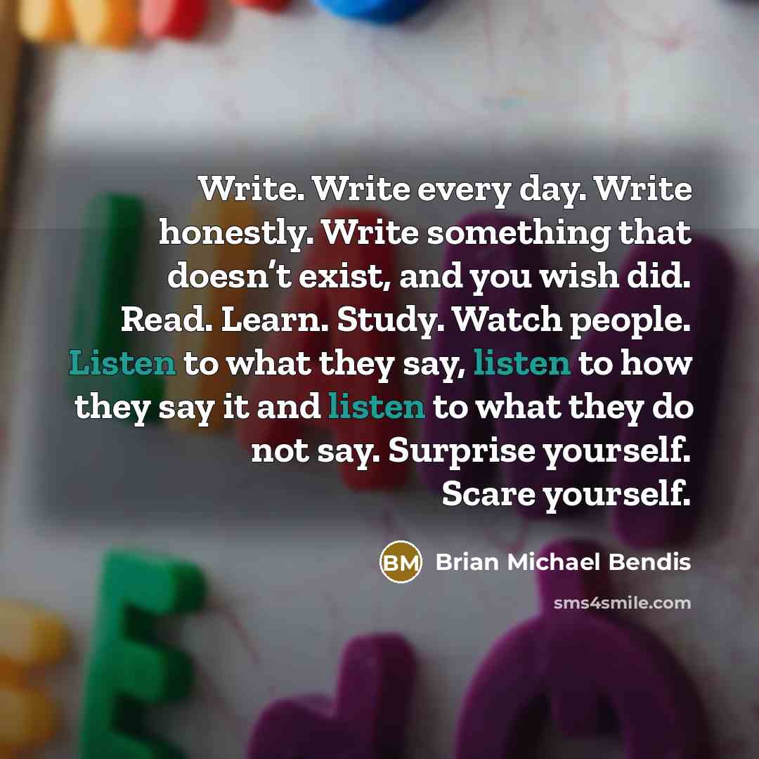 “Write. Write every day. Write honestly. Write something that doesn’t exist, and you wish did. Read. Learn. Study. Watch people. Listen to what they say, listen to how they say it and listen to what they do not say. Surprise yourself. Scare yourself.” quote by Brian Michael Bendis