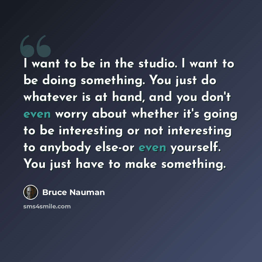 “I want to be in the studio. I want to be doing something. You just do whatever is at hand, and you don't even worry about whether it's going to be interesting or not interesting to anybody else-or even yourself. You just have to make something.” quote by Bruce Nauman