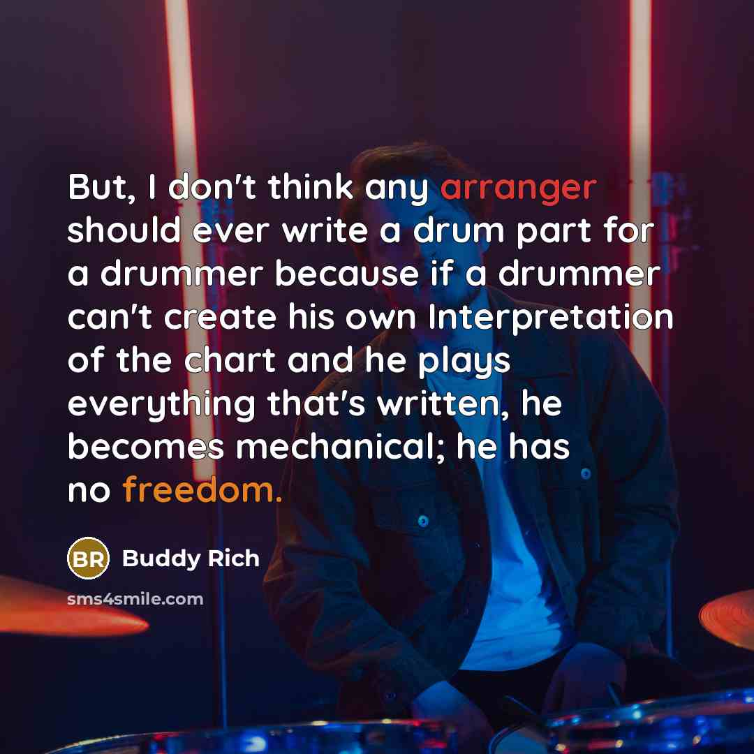 “But, I don't think any arranger should ever write a drum part for a drummer because if a drummer can't create his own Interpretation of the chart and he plays everything that's written, he becomes mechanical; he has no freedom.” quote by Buddy Rich
