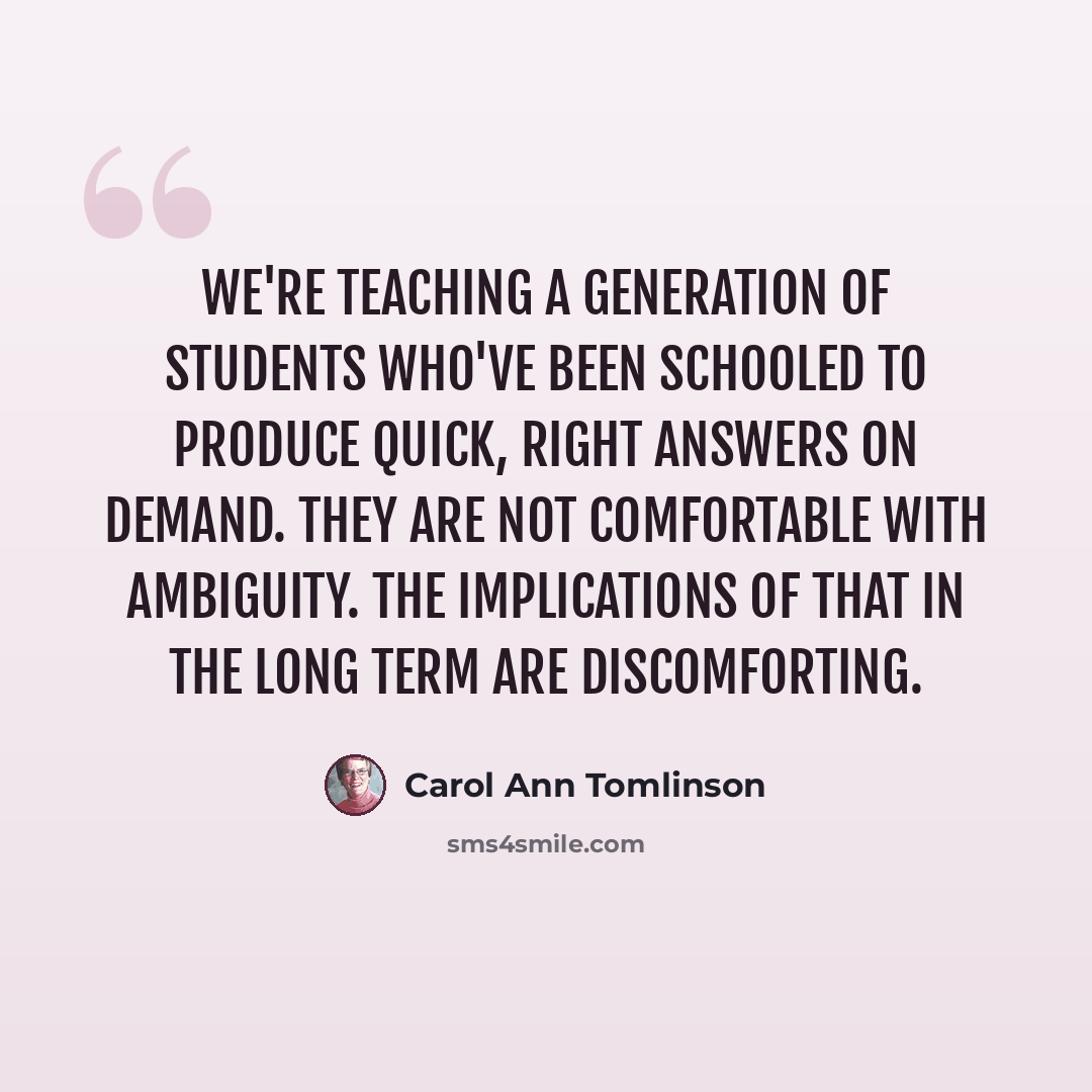 “We're teaching a generation of students who've been schooled to produce quick, right answers on demand. They are not comfortable with ambiguity. The implications of that in the long term are discomforting.” quote by Carol Ann Tomlinson