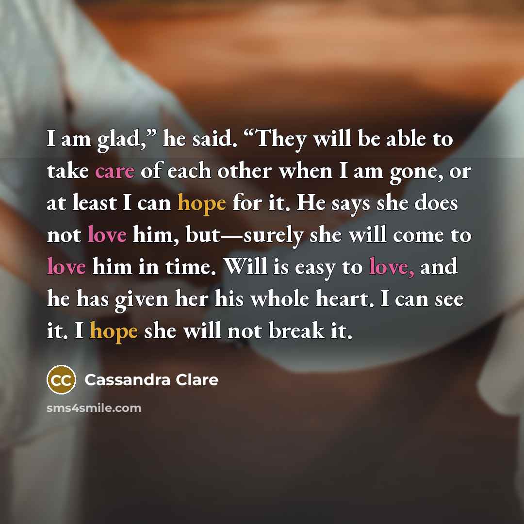 “I am glad,” he said. “They will be able to take care of each other when I am gone, or at least I can hope for it. He says she does not love him, but—surely she will come to love him in time. Will is easy to love, and he has given her his whole heart. I can see it. I hope she will not break it.” quote by Cassandra Clare